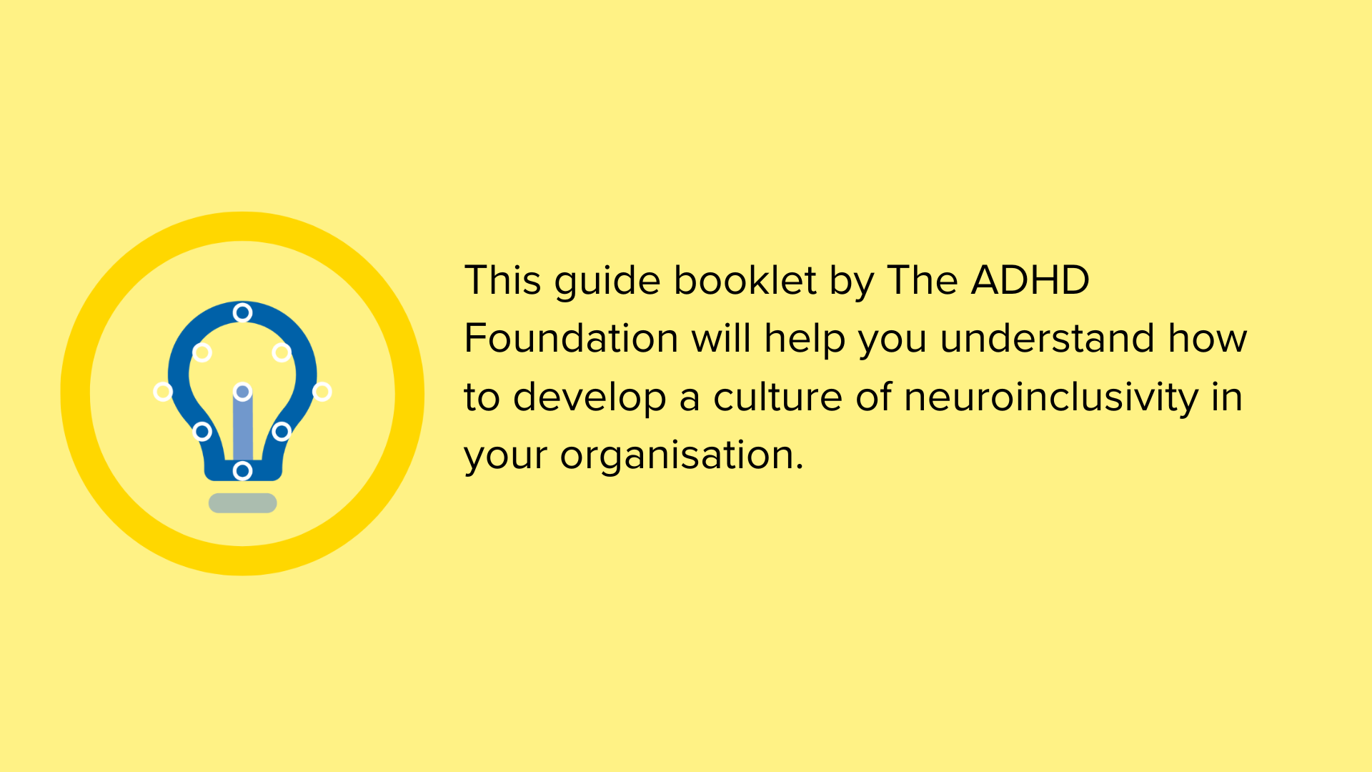 A yellow block with the text: "This guide booklet by the ADHD Foundationwill help you understand how to develop a culture of neuroinclusivity in your organisation." Featuring a blue lightbulb icon inside a dark yellow circle.